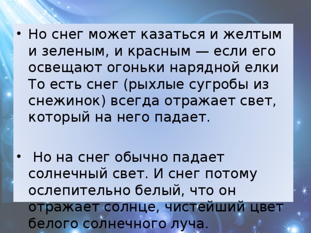 Но снег может казаться и желтым и зеленым, и красным — если его освещают огоньки нарядной елки То есть снег (рыхлые сугробы из снежинок) всегда отражает свет, который на него падает.  Но на снег обычно падает солнечный свет. И снег потому ослепительно белый, что он отражает солнце, чистейший цвет белого солнечного луча. 