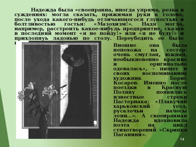  Надежда была «своенравна, иногда упряма, резка в суждениях: могла сказать, прижимая руки к голове, после ухода какого-нибудь отличающегося глупостью и болтливостью гостья: «Мазохизм!». Надя могла, например, расстроить какое-нибудь предприятие, сказав в последний момент «я не пойду!» или «я не буду!» и прихлопнуь ладонью по столу. Переубедить ее было невозможно. Внешне она была непохожа на сестер: очень смуглая, южная, необыкновенно красиво и оригинально одевалась», - пишет в своих воспоминаниях художник Борис Косарев. Именно после поездки в Красную Поляну появились известные строки Пастернака: «Плакучий харьковский уезд, русалочьи начесы лени…». А своенравная Надежда вдохновила поэта на цикл стихотворений «Скрипка Паганини».  