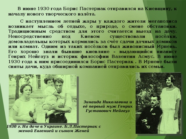  В июне 1930 года Борис Пастернак отправился на Киевщину, к началу нового творческого взлёта.  С наступлением летней жары у каждого жителя мегаполиса возникает мысль об отдыхе, о природе, о смене обстановки. Традиционным средством для этого считается выезд на дачу. Непосредственно под Киевом существовали посёлки, домовладельцы которых кормились за счёт сдачи дачных домиков или комнат. Одним из таких посёлков был живописный Ирпень. Его хорошо знали бывшие киевляне – выдающийся пианист Генрих Нейгауз и историк философии Валентин Асмус. В июне 1930 года к ним присоединился Борис Пастернак . В Ирпене были сняты дачи, куда обширной компанией отправились их семьи. Зинаида Николаевна и её первый муж Генрих Густавович Нейгауз 1930 г. На даче в Украине. Б.Л.Пастернак с женой Евгенией и сыном Женей  