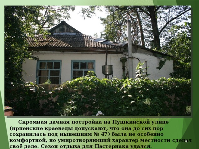  Скромная дачная постройка на Пушкинской улице (ирпенские краеведы допускают, что она до сих пор сохранилась под нынешним № 47) была не особенно комфортной, но умиротворяющий характер местности сделал своё деле. Сезон отдыха для Пастернака удался.  