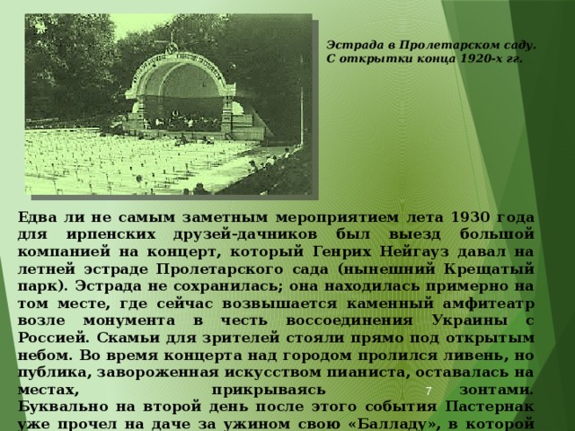 Эстрада в Пролетарском саду. С открытки конца 1920-х гг. Едва ли не самым заметным мероприятием лета 1930 года для ирпенских друзей-дачников был выезд большой компанией на концерт, который Генрих Нейгауз давал на летней эстраде Пролетарского сада (нынешний Крещатый парк). Эстрада не сохранилась; она находилась примерно на том месте, где сейчас возвышается каменный амфитеатр возле монумента в честь воссоединения Украины с Россией. Скамьи для зрителей стояли прямо под открытым небом. Во время концерта над городом пролился ливень, но публика, завороженная искусством пианиста, оставалась на местах, прикрываясь зонтами.  Буквально на второй день после этого события Пастернак уже прочел на даче за ужином свою «Балладу», в которой были ярко описаны «Концерт и парк на крутояре, Недвижный Днепр, ночной Подол».  