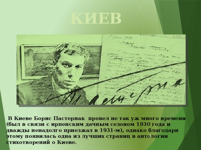 КИЕВ   В Киеве Борис Пастернак провел не так уж много времени (был в связи с ирпенским дачным сезоном 1930 года и дважды ненадолго приезжал в 1931-м), однако благодаря этому появилась одна из лучших страниц в антологии стихотворений о Киеве.   
