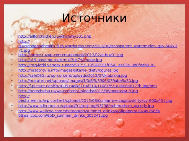 Источники http://allforchildren.ru/why/why101.php http:// guysandgoodhealth.files.wordpress.com/2012/06/transparent_watermelon_guy-504x371.jpg http:// larece.ru/wp-content/uploads/2013/02/arbuz01.jpg http:// s19.postimg.org/kmhk3qc7n/image.jpg http:// img-fotki.yandex.ru/get/5815/119528728.f05/0_aa63a_8d0fdab0_XL http:// nazdorovie.info/images/pitanie_diety/ogurez.jpg http:// sale585.ru/wp-content/uploads/2013/07/klubnika.jpg http:// marafet.net/uploads/images/3/0/8/5/3306/039abe5a30.jpg http:// f-picture.net/lfp/s009.radikal.ru/i310/1108/35/1a4666a8177b.jpg/htm http://beregiseba.ru/wp-content/uploads/2013/08/ прикорм-3. jpg http:// bestia-wm.ru/wp-content/uploads/2013/08/Kulinarnye-zagotovki-tykvy-600x451.jpg http:// www.stihumor.ru/upload/91/projimg/93738/hohmodrom_ogurciy.jpg http://www.wallcoo.com/photograph/summer_drinks/wallpapers/1024x768/% 5Bwallcoo.com%5D_summer_drinks_302241.jpg 