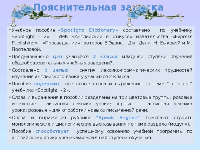 Пояснительная записка   Учебное пособие   «Spotlight Dictionary» составлено по учебнику «Spotlight - 2», УМК «Английский в фокусе» издательства «Express Publishing»: «Просвещение» авторов В.Эванс, Дж. Дули, Н. Быковой и М. Поспеловой. Предназначено для  учащихся 2 класса младшей ступени обучения общеобразовательных учебных заведений. Составлено с целью  снятия лексико-грамматических трудностей изучения английского языка у учащихся 2 класса. Пособие содержит все новые слова и выражения по теме “Let’s go!” учебника «Spotlight - 2». Слова и выражения в пособии разделены на три цветовые группы: розовые и зелёные - активная лексика урока; чёрные -  пассивная лексика урока; розовые - для отработки навыка письменной речи.  Слова и выражения рубрики “Speak English”  помогают строить монологические и диалогические высказывания по теме раздела (модуля). Пособие способствует успешному освоению учебной программы по английскому языку учениками младшей ступени обучения. 