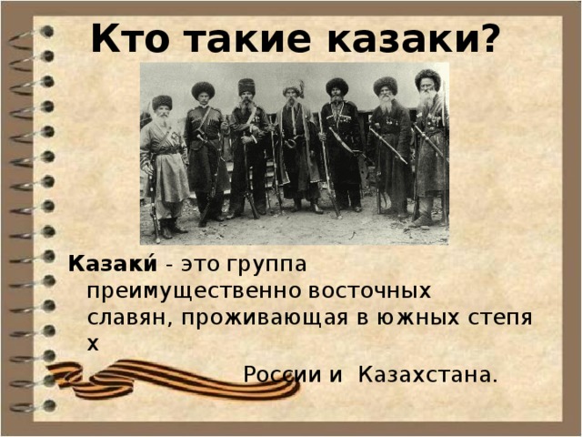 Кто такие казаки? Казаки́  - это группа преимущественно восточных славян, проживающая в южных степях  России и  Казахстана. 