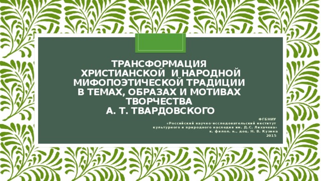 Трансформация  христианской и народной мифопоэтической традиции  в темах, образах и мотивах  творчества  А. Т. Твардовского ФГБНИУ «Российский научно-исследовательский институт культурного и природного наследия им. Д.С. Лихачева» к. филол. н., доц. Н. В. Кузина 2015 