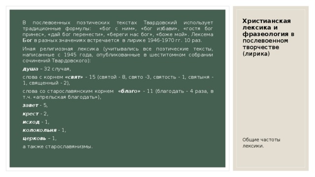 Христианская лексика и фразеология в послевоенном творчестве (лирика) В послевоенных поэтических текстах Твардовский использует традиционные формулы: «бог с ним», «бог избави», «гостя бог принес», «дай бог перенести», «береги нас бог», «боже мой». Лексема Бог в разных значениях встречается в лирике 1946-1970 гг. 10 раз. Иная религиозная лексика (учитывались все поэтические тексты, написанные с 1945 года, опубликованные в шеститомном собрании сочинений Твардовского): душа – 32 случая, слова с корнем «свят» - 15 (святой - 8, свято -3, святость - 1, святыня - 1, священный - 2), слова со старославянским корнем «благо» - 11 (благодать - 4 раза, в т.ч. «апрельская благодать»), завет - 5, крест - 2, исход - 1, колокольня - 1, церковь – 1, а также старославянизмы. Общие частоты лексики. 