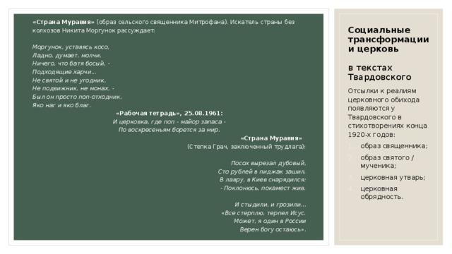 «Страна Муравия» (образ сельского священника Митрофана). Искатель страны без колхозов Никита Моргунок рассуждает: Моргунок, уставясь косо, Ладно, думает, молчи. Ничего, что батя босый, - Подходящие харчи... Не святой и не угодник, Не подвижник, не монах, - Был он просто поп-отходник, Яко наг и яко благ. «Рабочая тетрадь», 25.08.1961: И церковка, где поп - майор запаса - По воскресеньям борется за мир. «Страна Муравия» (Степка Грач, заключенный трудлага): Посох вырезал дубовый, Сто рублей в пиджак зашил. В лавру, в Киев снарядился: - Поклонюсь, покамест жив.  И стыдили, и грозили... «Все стерплю, терпел Исус. Может, я один в России Верен богу остаюсь». Социальные трансформации и церковь   в текстах Твардовского Отсылки к реалиям церковного обихода появляются у Твардовского в стихотворениях конца 1920-х годов: образ священника; образ святого / мученика; церковная утварь; церковная обрядность. 