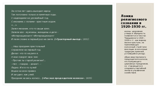 Ломка религиозного сознания в 1920-1930 гг. За сотни лет здесь выходил народ Так поголовно только в памятные годы. С надеждами на урожайный год, С иконами, с попами - крестным ходом.  Запел механик, кто-то выше взял, Запели все - мужчины, женщины и дети - «Интернационал»! «Интернационал»! И пели словно в первый раз на свете. («Тракторный выезд », 1931) ...Наш праздник престольный Справляли на первый год. Делал что-то на риге я, А мне говорят меж тем: - Против ты старой религии?... - Нет, - говорю, - зачем?.. - Ладно. И кто-то пулей Водки на всех привез. И загудел, как улей, Праздник на весь колхоз... («Рассказ председателя колхоза », 1935) иконы, церковная утварь и обрядность появляется в текстах Твардовского 1920 – 1930-х гг. как маркер жизни крестьян, не принимающих колхозный строй (или вносящих в колхозные традиции прежний устоявшийся уклад); образ веротерпимого председателя колхоза, не отрицающего церковных праздников, но старающегося следовать партийной линии в управлении хозяйством. 