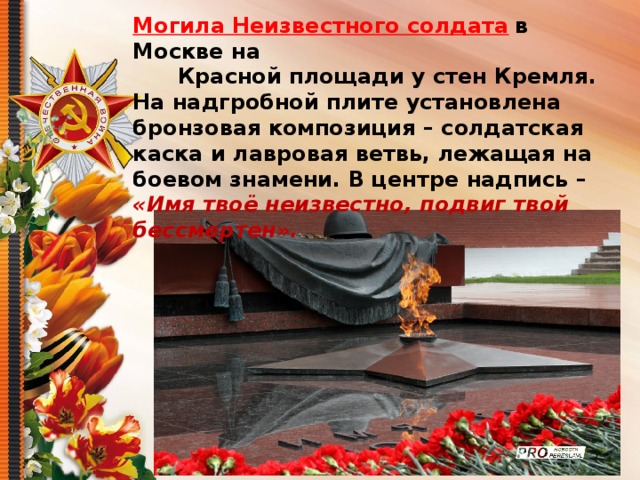 Могила Неизвестного солдата  в Москве на  Красной площади у стен Кремля. На надгробной плите установлена бронзовая композиция – солдатская каска и лавровая ветвь, лежащая на боевом знамени. В центре надпись – «Имя твоё неизвестно, подвиг твой бессмертен». 