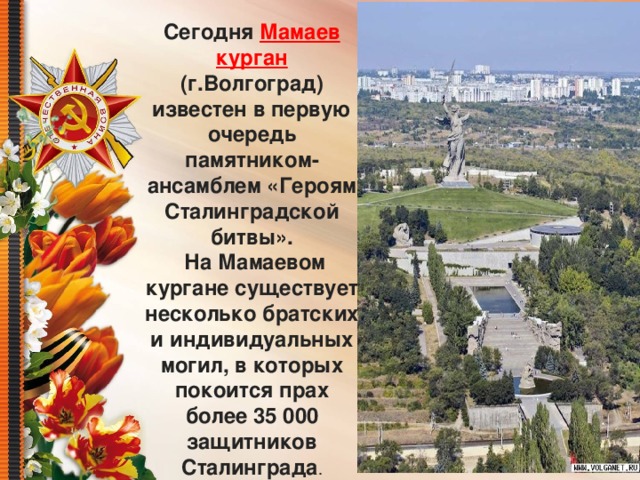 Сегодня Мамаев курган (г.Волгоград) известен в первую очередь памятником-ансамблем «Героям Сталинградской битвы».   На Мамаевом кургане существует несколько братских и индивидуальных могил, в которых покоится прах более 35 000 защитников Сталинграда . 