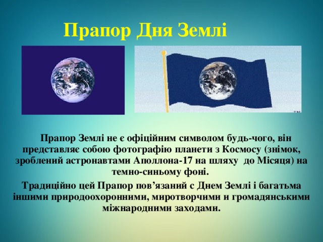 Прапор Дня Землі  Прапор Землі не є офіційним символом будь-чого, він представляє собою фотографію планети з Космосу (знімок, зроблений астронавтами Аполлона-17 на шляху до Місяця) на темно-синьому фон і.  Традиційно цей Прапор пов’язаний с Днем Землі і багатьма іншими природоохоронними, миротворчими и громадянськими міжнародними заходами. 