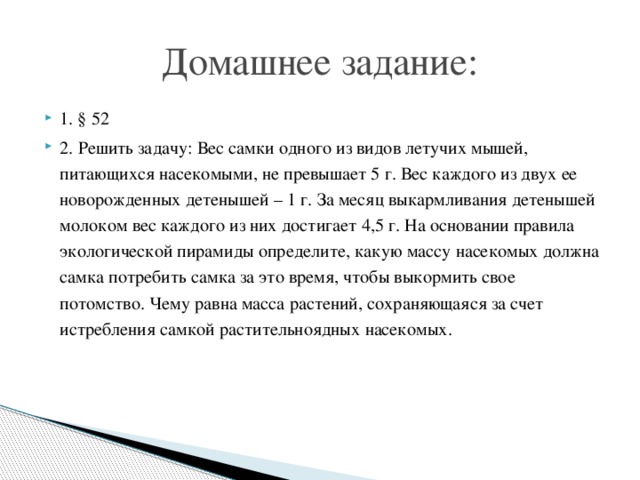 Домашнее задание: 1. § 52 2. Решить задачу: Вес самки одного из видов летучих мышей, питающихся насекомыми, не превышает 5 г. Вес каждого из двух ее новорожденных детенышей – 1 г. За месяц выкармливания детенышей молоком вес каждого из них достигает 4,5 г. На основании правила экологической пирамиды определите, какую массу насекомых должна самка потребить самка за это время, чтобы выкормить свое потомство. Чему равна масса растений, сохраняющаяся за счет истребления самкой растительноядных насекомых.   