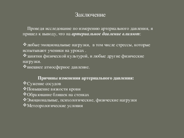 Заключение  Проведя исследование по измерению артериального давления, я пришел к выводу, что на артериальное давление влияют : любые эмоциональные нагрузки,  в том числе стрессы, которые испытывают ученики на уроках . занятия физической культурой, и любые другие физические нагрузки. внешнее атмосферное давление. Причины изменения артериального давления:         