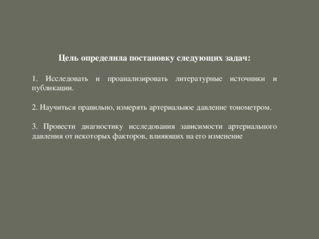 Цель определила постановку следующих задач:   Исследовать и проанализировать литературные источники и публикации.  2. Научиться правильно, измерять артериальное давление тонометром. 3. Провести диагностику исследования зависимости артериального давления от некоторых факторов, влияющих на его изменение