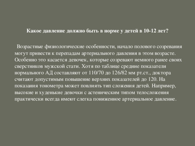 Какое давление должно быть в норме у детей в 10-12 лет?   Возрастные физиологические особенности, начало полового созревания могут привести к перепадам артериального давления в этом возрасте. Особенно это касается девочек, которые созревают немного ранее своих сверстников мужской стати. Хотя по таблице средние показатели нормального АД составляют от 110/70 до 126/82 мм рт.ст., доктора считают допустимым повышение верхних показателей до 120. На показания тонометра может повлиять тип сложения детей. Например, высокие и худенькие девочки с астеническим типом телосложения практически всегда имеют слегка пониженное артериальное давление.