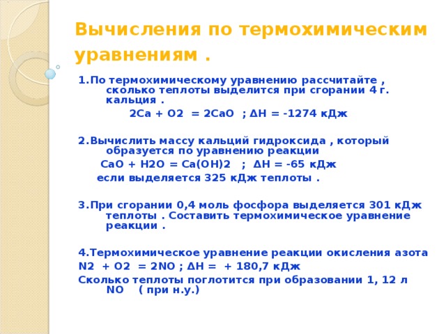 Вычисления по термохимическим уравнениям .  1.По термохимическому уравнению рассчитайте , сколько теплоты выделится при сгорании 4 г. кальция .  2Ca + O2 = 2CaO ; ΔH = -1274 кДж  2.Вычислить массу кальций гидроксида , который образуется по уравнению реакции  CaO + H2O = Ca(OH)2 ; ΔH = -65 кДж  если выделяется 325 кДж теплоты .  3.При сгорании 0,4 моль фосфора выделяется 301 кДж теплоты . Составить термохимическое уравнение реакции .  4.Термохимическое уравнение реакции окисления азота N 2 + O 2 = 2 NO ; ΔH = + 180,7 кДж Сколько теплоты поглотится при образовании 1, 12 л NO ( при н.у.) 