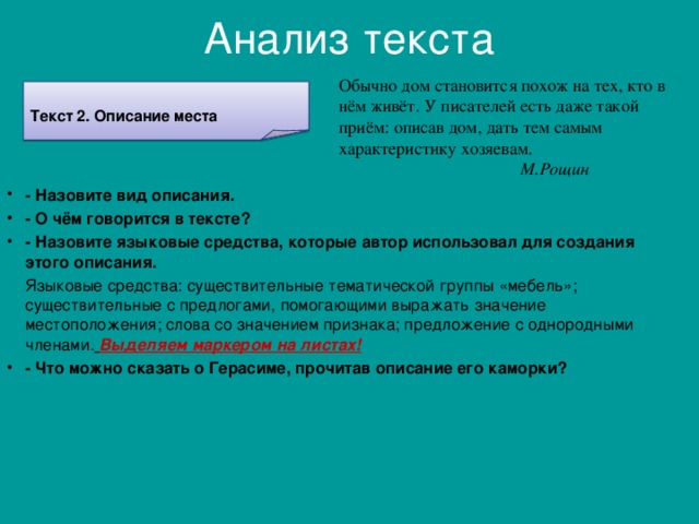 Анализ текста Обычно дом становится похож на тех, кто в нём живёт. У писателей есть даже такой приём: описав дом, дать тем самым характеристику хозяевам.   М.Рощин Текст 2. Описание места - Назовите вид описания. - О чём говорится в тексте? - Назовите языковые средства, которые автор использовал для создания этого описания.  Языковые средства: существительные тематической группы «мебель»; существительные с предлогами, помогающими выражать значение местоположения; слова со значением признака; предложение с однородными членами.  Выделяем маркером на листах!