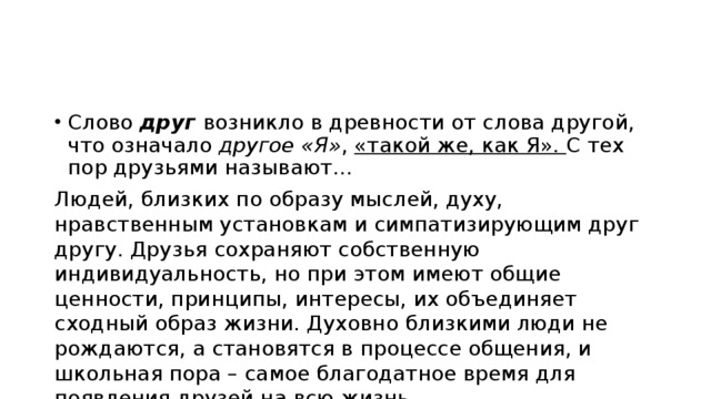 Слово друг возникло в древности от слова другой, что означало другое «Я» , «такой же, как Я». С тех пор друзьями называют… Людей, близких по образу мыслей, духу, нравственным установкам и симпатизирующим друг другу. Друзья сохраняют собственную индивидуальность, но при этом имеют общие ценности, принципы, интересы, их объединяет сходный образ жизни. Духовно близкими люди не рождаются, а становятся в процессе общения, и школьная пора – самое благодатное время для появления друзей на всю жизнь. 