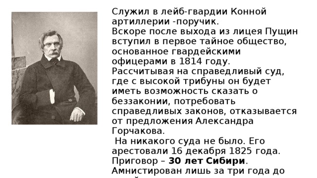 Ива́н Ива́нович Пу́щин  ( 1798-1859)  Служил в лейб-гвардии Конной артиллерии -поручик.  Вскоре после выхода из лицея Пущин вступил в первое тайное общество, основанное гвардейскими офицерами в 1814 году.  Рассчитывая на справедливый суд, где с высокой трибуны он будет иметь возможность сказать о беззаконии, потребовать справедливых законов, отказывается от предложения Александра Горчакова.  На никакого суда не было. Его арестовали 16 декабря 1825 года. Приговор – 30 лет Сибири . Амнистирован лишь за три года до своей смерти. 