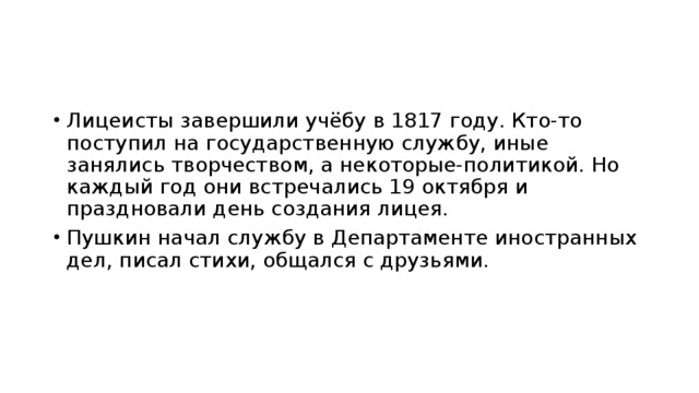 Лицеисты завершили учёбу в 1817 году. Кто-то поступил на государственную службу, иные занялись творчеством, а некоторые-политикой. Но каждый год они встречались 19 октября и праздновали день создания лицея. Пушкин начал службу в Департаменте иностранных дел, писал стихи, общался с друзьями. 