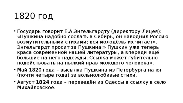 1820 год Государь говорит Е.А.Энгельгардту (директору Лицея): «Пушкина надобно сослать в Сибирь, он наводнил Россию возмутительными стихами; вся молодёжь их читает». Энгельгардт просит за Пушкина:» Пушкин уже теперь краса современной нашей литературы, а впереди ещё большие на него надежды. Ссылка может губительно подействовать на пылкий нрав молодого человека». Май 1820 года – высылка Пушкина из Петербурга на юг (почти четыре года) за вольнолюбивые стихи. Август 1824 года – переведён из Одессы в ссылку в село Михайловское. 