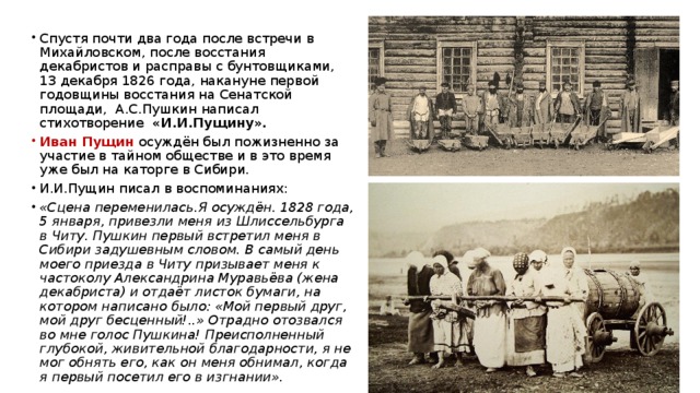  Спустя почти два года после встречи в Михайловском, после восстания декабристов и расправы с бунтовщиками, 13 декабря 1826 года, накануне первой годовщины восстания на Сенатской площади, А.С.Пушкин написал стихотворение «И.И.Пущину». Иван Пущин осуждён был пожизненно за участие в тайном обществе и в это время уже был на каторге в Сибири. И.И.Пущин писал в воспоминаниях: «Сцена переменилась.Я осуждён. 1828 года, 5 января, привезли меня из Шлиссельбурга в Читу. Пушкин первый встретил меня в Сибири задушевным словом. В самый день моего приезда в Читу призывает меня к частоколу Александрина Муравьёва (жена декабриста) и отдаёт листок бумаги, на котором написано было: «Мой первый друг, мой друг бесценный!..» Отрадно отозвался во мне голос Пушкина! Преисполненный глубокой, живительной благодарности, я не мог обнять его, как он меня обнимал, когда я первый посетил его в изгнании». 