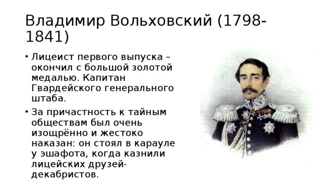 Владимир Вольховский (1798-1841) Лицеист первого выпуска – окончил с большой золотой медалью. Капитан Гвардейского генерального штаба. За причастность к тайным обществам был очень изощрённо и жестоко наказан: он стоял в карауле у эшафота, когда казнили лицейских друзей-декабристов. 