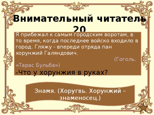 Внимательный читатель 20 Я прибежал к самым городским воротам, в то время, когда последнее войско входило в город. Гляжу - впереди отряда пан хорунжий Галяндович.  (Гоголь. «Тарас Бульба») -Что у хорунжия в руках? Знамя. (Хоругвь. Хорунжий – знаменосец.) 
