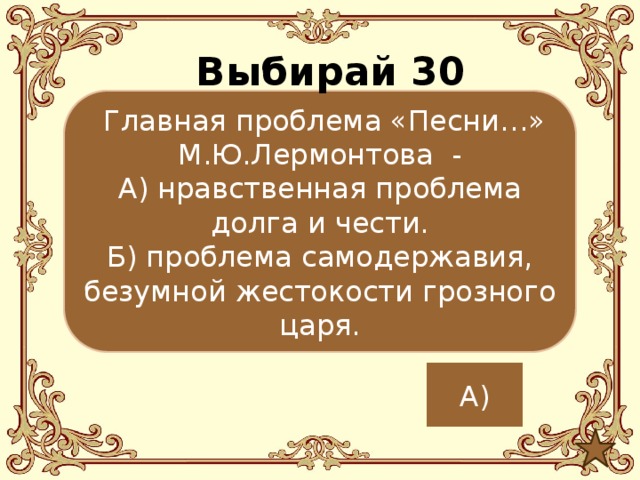 Выбирай 30  Главная проблема «Песни…» М.Ю.Лермонтова - А) нравственная проблема долга и чести. Б) проблема самодержавия, безумной жестокости грозного царя. А) 
