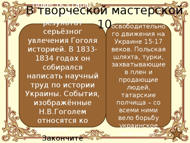 В творческой мастерской 10 Повесть «Тарас Бульба» – результат серьёзног увлечения Гоголя историей. В 1833-1834 годах он собирался написать научный труд по истории Украины. События, изображённые Н.В.Гоголем относятся ко времени______. Закончите предложение.  освободительного движения на Украине 15-17 веков. Польская шляхта, турки, захватывающие в плен и продающие людей, татарские полчища – со всеми ними вело борьбу украинское казачество. 