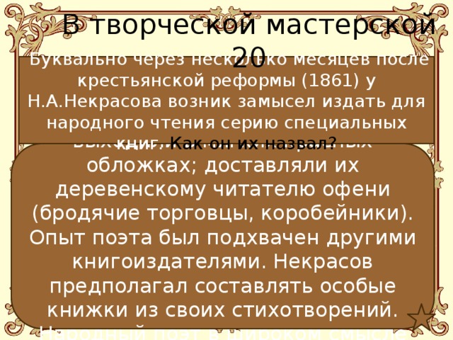 В творческой мастерской 20  Буквально через несколько месяцев после крестьянской реформы (1861) у Н.А.Некрасова возник замысел издать для народного чтения серию специальных книг. Как он их назвал? Он назвал их красными.  Книги выходили в мягких красных обложках; доставляли их деревенскому читателю офени (бродячие торговцы, коробейники). Опыт поэта был подхвачен другими книгоиздателями. Некрасов предполагал составлять особые книжки из своих стихотворений. Народный поэт в широком смысле слова! 