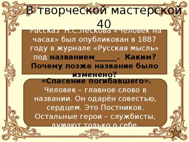 В творческой мастерской 40  Рассказ Н.С.Лескова «Человек на часах» был опубликован в 1887 году в журнале «Русская мысль» под названием______. Каким? Почему позже название было изменено?  «Спасение погибавшего». Человек – главное слово в названии. Он одарён совестью, сердцем. Это Постников. Остальные герои – службисты, думают только о себе. 
