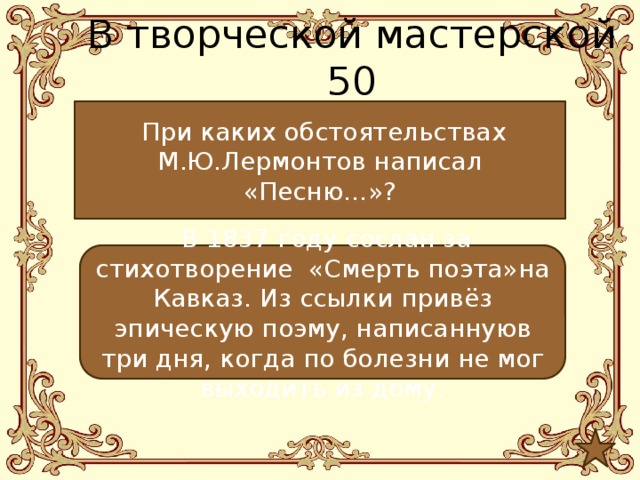 В творческой мастерской 50  При каких обстоятельствах М.Ю.Лермонтов написал «Песню…»?  В 1837 году сослан за стихотворение «Смерть поэта»на Кавказ. Из ссылки привёз эпическую поэму, написаннуюв три дня, когда по болезни не мог выходить из дому. 