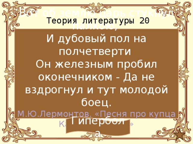 Теория литературы 20 Вот об землю царь стукнул палкою, И дубовый пол на полчетверти Он железным пробил оконечником - Да не вздрогнул и тут молодой боец. М.Ю.Лермонтов. «Песня про купца Калашникова…» Гипербола 