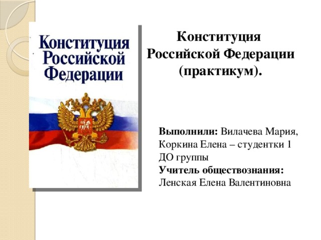 Конституция  Российской Федерации  (практикум). Выполнили: Вилачева Мария, Коркина Елена – студентки 1 ДО группы Учитель обществознания: Ленская Елена Валентиновна 