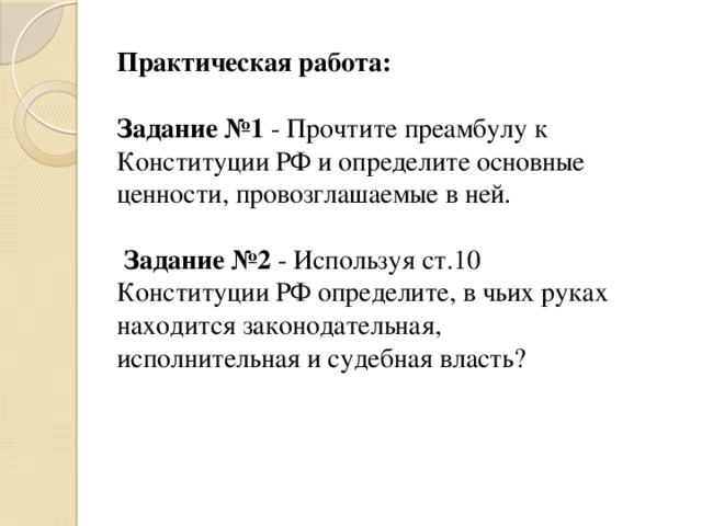 Практическая работа:   Задание №1 - Прочтите преамбулу к Конституции РФ и определите основные ценности, провозглашаемые в ней.    Задание №2 - Используя ст.10 Конституции РФ определите, в чьих руках находится законодательная, исполнительная и судебная власть? 