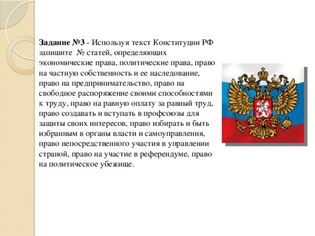   Задание №3 - Используя текст Конституции РФ запишите № статей, определяющих экономические права, политические права, право на частную собственность и ее наследование, право на предпринимательство, право на свободное распоряжение своими способностями к труду, право на равную оплату за равный труд, право создавать и вступать в профсоюзы для защиты своих интересов, право избирать и быть избранным в органы власти и самоуправления, право непосредственного участия в управлении страной, право на участие в референдуме, право на политическое убежище. 