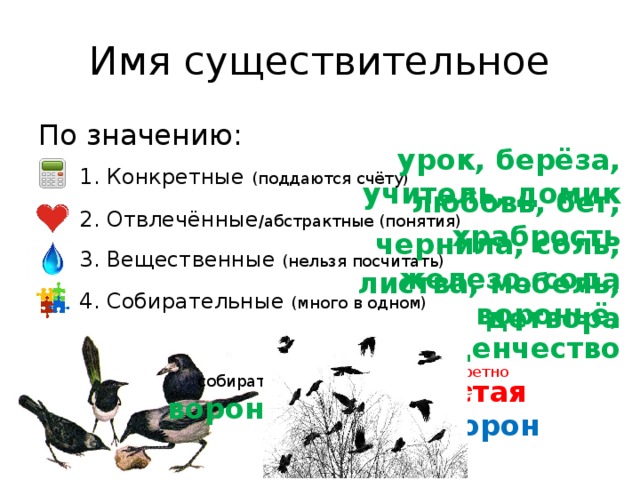 Имя существительное По значению: 1. Конкретные (поддаются счёту) урок, берёза, учитель, домик 2. Отвлечённые /абстрактные (понятия) любовь, бег, храбрость 3. Вещественные (нельзя посчитать) чернила, соль, железо, сода листва, мебель, детвора 4. Собирательные (много в одном) вороньё, студенчество собират. конкретное вороньё стая ворон © InfoUrok.ru 