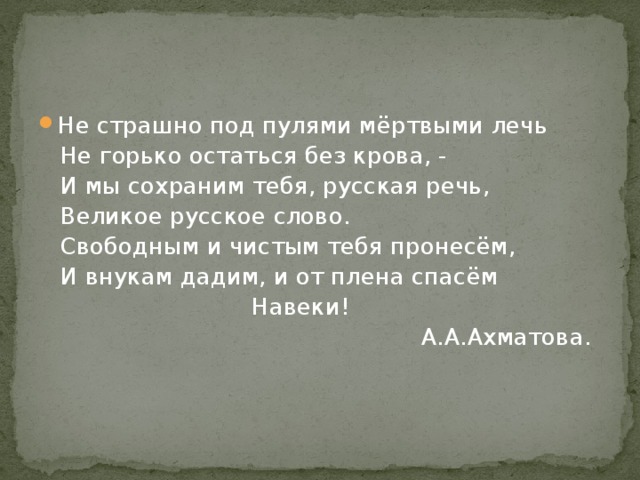 Не страшно под пулями мёртвыми лечь  Не горько остаться без крова, -  И мы сохраним тебя, русская речь,  Великое русское слово.  Свободным и чистым тебя пронесём,  И внукам дадим, и от плена спасём  Навеки!  А.А.Ахматова. 