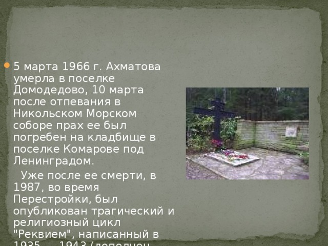 5 марта 1966 г. Ахматова умерла в поселке Домодедово, 10 марта после отпевания в Никольском Морском соборе прах ее был погребен на кладбище в поселке Комарове под Ленинградом.  Уже после ее смерти, в 1987, во время Перестройки, был опубликован трагический и религиозный цикл 