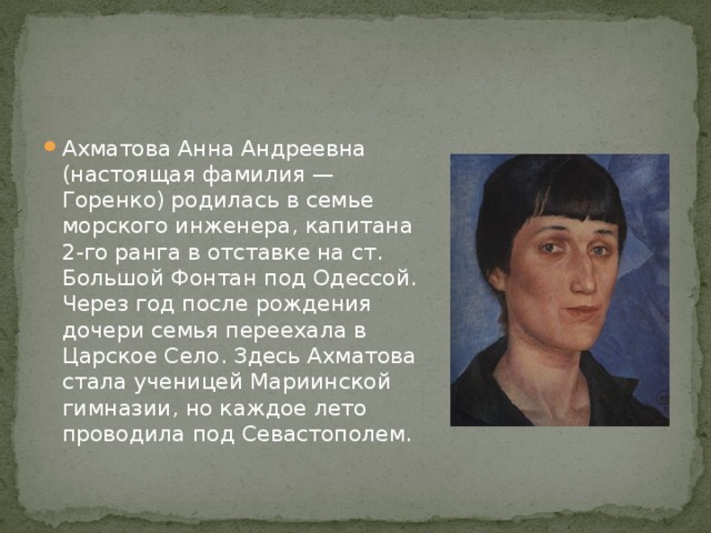 Ахматова Анна Андреевна (настоящая фамилия — Горенко) родилась в семье морского инженера, капитана 2-го ранга в отставке на ст. Большой Фонтан под Одессой. Через год после рождения дочери семья переехала в Царское Село. Здесь Ахматова стала ученицей Мариинской гимназии, но каждое лето проводила под Севастополем. 