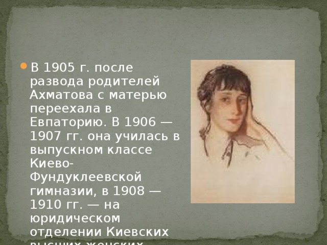 В 1905 г. после развода родителей Ахматова с матерью переехала в Евпаторию. В 1906 — 1907 гг. она училась в выпускном классе Киево-Фундуклеевской гимназии, в 1908 — 1910 гг. — на юридическом отделении Киевских высших женских курсов. 