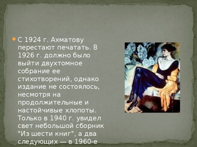 С 1924 г. Ахматову перестают печатать. В 1926 г. должно было выйти двухтомное собрание ее стихотворений, однако издание не состоялось, несмотря на продолжительные и настойчивые хлопоты. Только в 1940 г. увидел свет небольшой сборник 