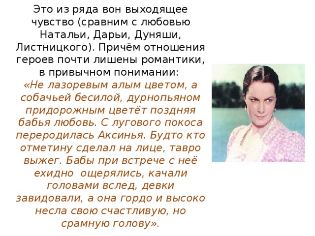 Это из ряда вон выходящее чувство (сравним с любовью Натальи, Дарьи, Дуняши, Листницкого). Причём отношения героев почти лишены романтики, в привычном понимании:  «Не лазоревым алым цветом, а собачьей бесилой, дурнопьяном придорожным цветёт поздняя бабья любовь. С лугового покоса переродилась Аксинья. Будто кто отметину сделал на лице, тавро выжег. Бабы при встрече с неё ехидно ощерялись, качали головами вслед, девки завидовали, а она гордо и высоко несла свою счастливую, но срамную голову». 