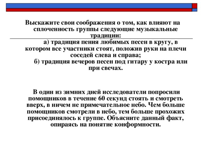  Выскажите свои соображения о том, как влияют на сплоченность группы следующие музыкальные традиции:        а) традиция пения любимых песен в кругу, в котором все участники стоят, положив руки на плечи соседей слева и справа;        б) традиция вечеров песен под гитару у костра или при свечах.            В один из зимних дней исследователи попросили помощников в течение 60 секунд стоять и смотреть вверх, в ничем не примечательное небо. Чем больше помощников смотрели в небо, тем больше прохожих присоединялось к группе. Объясните данный факт, опираясь на понятие конформности.    