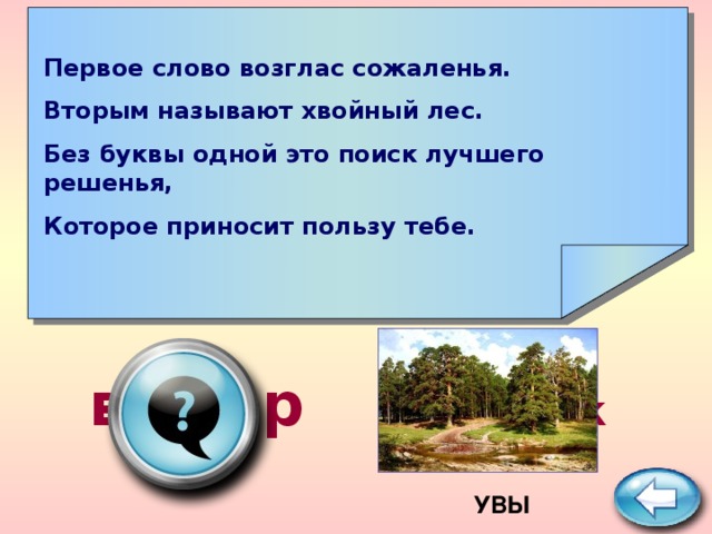    Первое слово возглас сожаленья. Вторым называют хвойный лес. Без буквы одной это поиск лучшего решенья, Которое приносит пользу тебе.     выбор ПОДСКАЗКА  УВЫ 