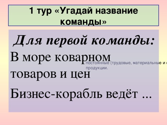 1 тур «Угадай название команды»  Для первой команды:  В море коварном товаров и цен Бизнес-корабль ведёт ... В  мгновенном  периоде все факторы, определяющие объем предложения, могут рассматриваться как постоянные (трудовые, материальные и финансовые ресурсы). В течение этого периода производитель практически не может изменить объем выпуска своей продукции.  