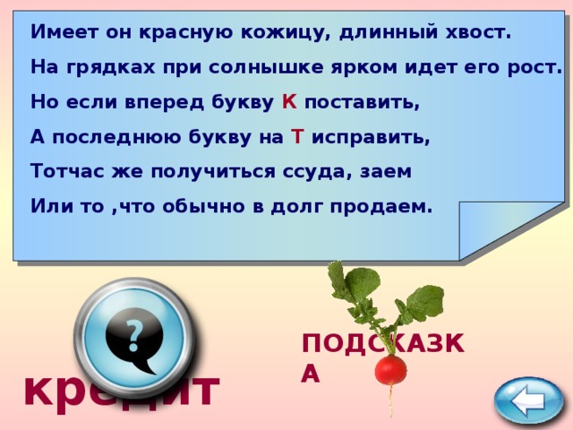       Имеет он красную кожицу, длинный хвост. На грядках при солнышке ярком идет его рост. Но если вперед букву К поставить, А последнюю букву на Т исправить, Тотчас же получиться ссуда, заем Или то ,что обычно в долг продаем.  кредит ПОДСКАЗКА 