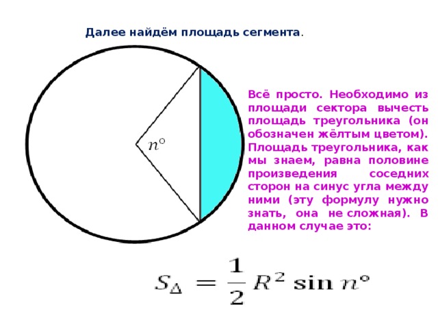 Далее найдём площадь сегмента . Всё просто. Необходимо из площади сектора вычесть площадь треугольника (он обозначен жёлтым цветом). Площадь треугольника, как мы знаем, равна половине произведения соседних сторон на синус угла между ними (эту формулу нужно знать, она не сложная). В данном случае это: 